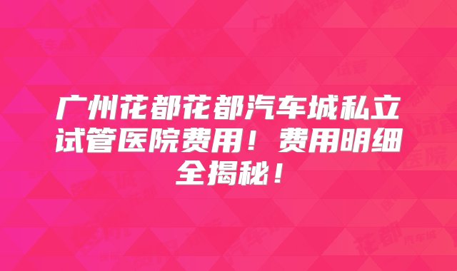 广州花都花都汽车城私立试管医院费用！费用明细全揭秘！