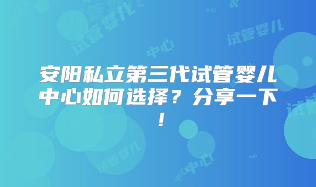 安阳私立第三代试管婴儿中心如何选择？分享一下！