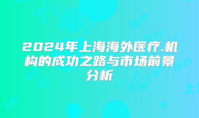 2024年上海海外医疗.机构的成功之路与市场前景分析