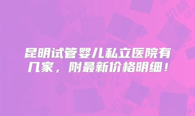 昆明试管婴儿私立医院有几家，附最新价格明细！