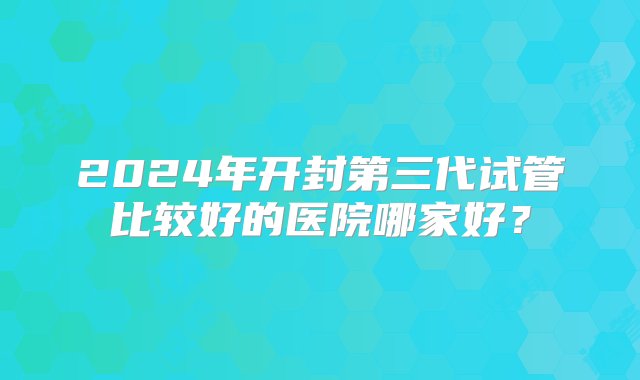 2024年开封第三代试管比较好的医院哪家好？