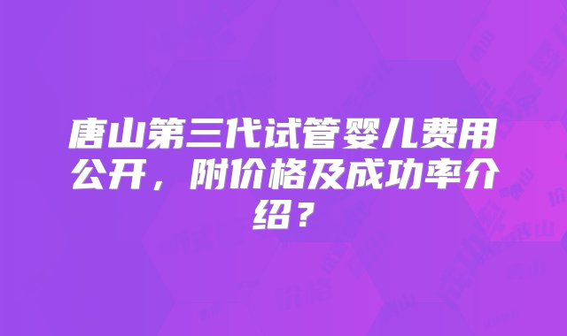 唐山第三代试管婴儿费用公开，附价格及成功率介绍？