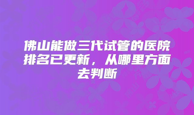 佛山能做三代试管的医院排名已更新，从哪里方面去判断