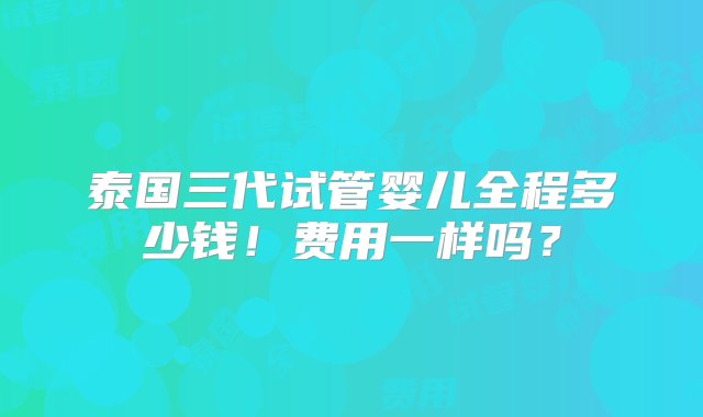 泰国三代试管婴儿全程多少钱！费用一样吗？