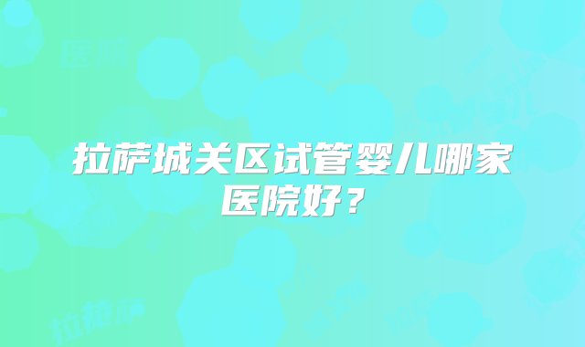 拉萨城关区试管婴儿哪家医院好？