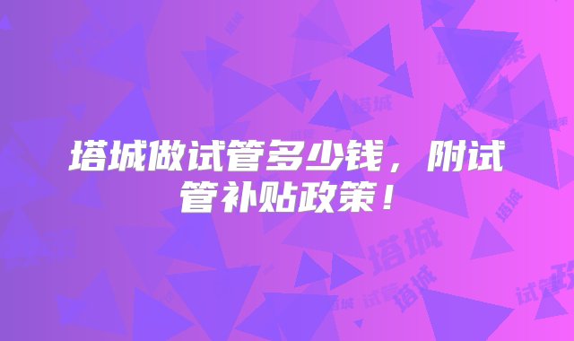 塔城做试管多少钱，附试管补贴政策！