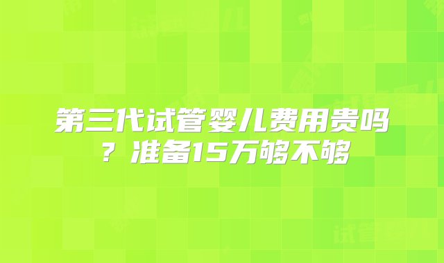 第三代试管婴儿费用贵吗？准备15万够不够