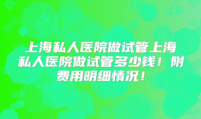 上海私人医院做试管上海私人医院做试管多少钱！附费用明细情况！