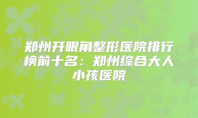 郑州开眼角整形医院排行榜前十名：郑州综合大人小孩医院