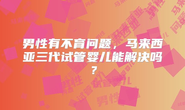 男性有不育问题，马来西亚三代试管婴儿能解决吗？