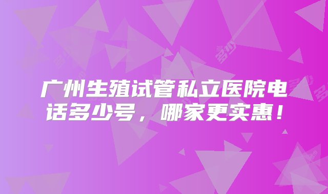 广州生殖试管私立医院电话多少号，哪家更实惠！