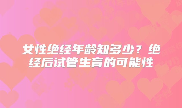 女性绝经年龄知多少？绝经后试管生育的可能性