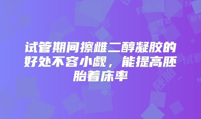 试管期间擦雌二醇凝胶的好处不容小觑，能提高胚胎着床率