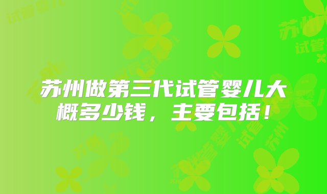 苏州做第三代试管婴儿大概多少钱，主要包括！