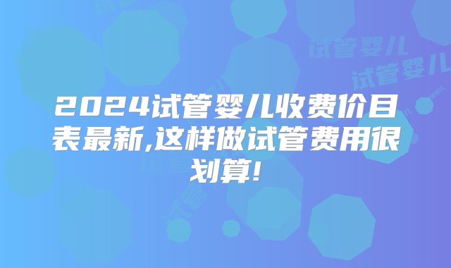 2024试管婴儿收费价目表最新,这样做试管费用很划算!