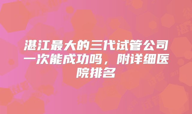 湛江最大的三代试管公司一次能成功吗，附详细医院排名