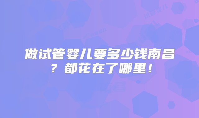 做试管婴儿要多少钱南昌？都花在了哪里！