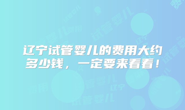 辽宁试管婴儿的费用大约多少钱，一定要来看看！