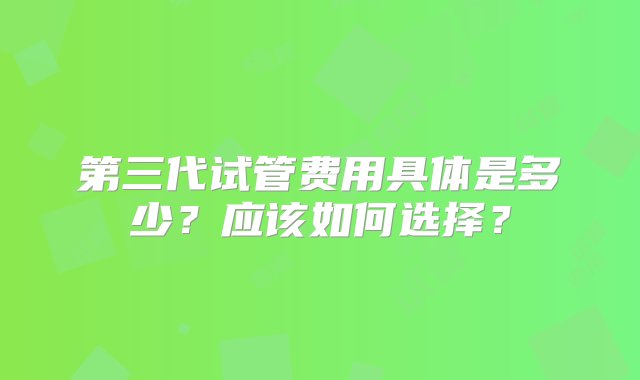 第三代试管费用具体是多少？应该如何选择？