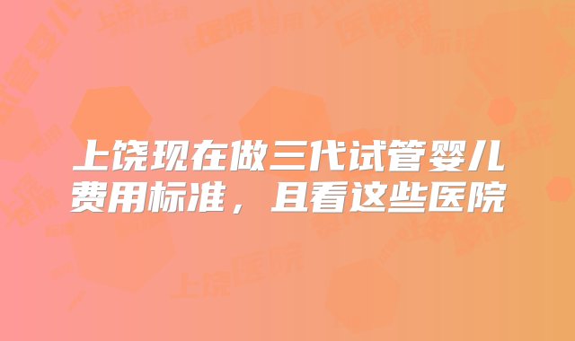 上饶现在做三代试管婴儿费用标准，且看这些医院