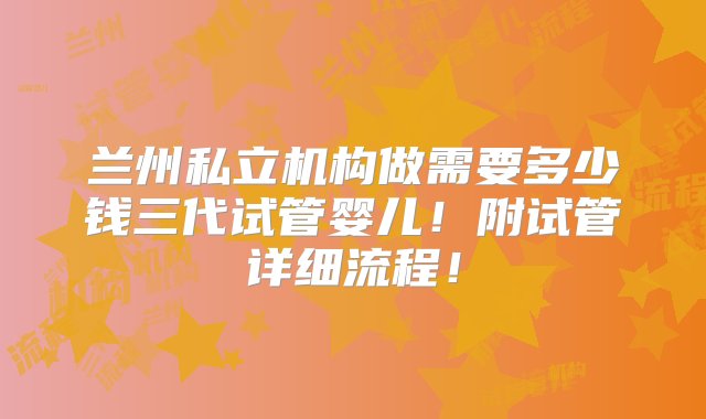 兰州私立机构做需要多少钱三代试管婴儿！附试管详细流程！