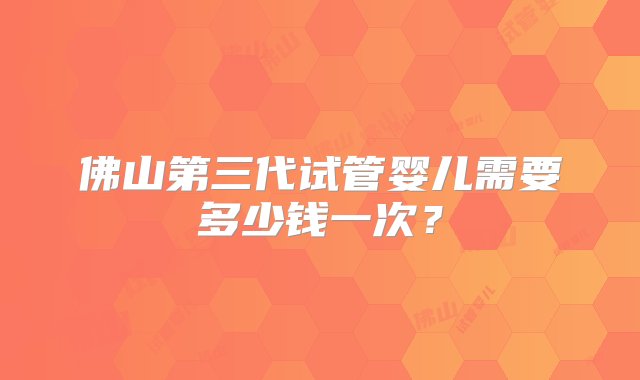 佛山第三代试管婴儿需要多少钱一次？