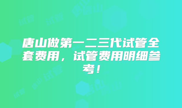 唐山做第一二三代试管全套费用，试管费用明细参考！