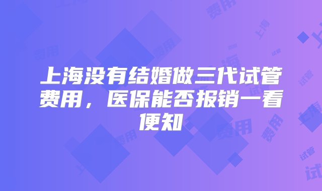 上海没有结婚做三代试管费用，医保能否报销一看便知