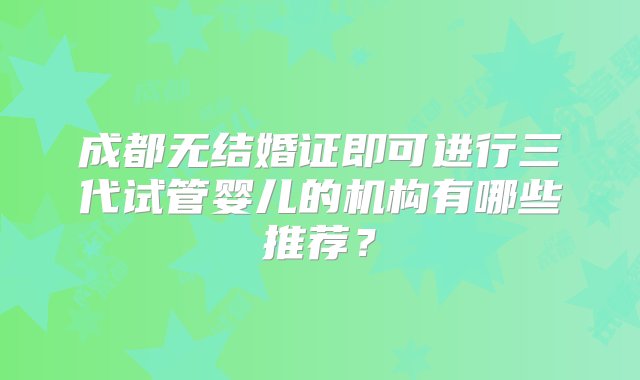 成都无结婚证即可进行三代试管婴儿的机构有哪些推荐？