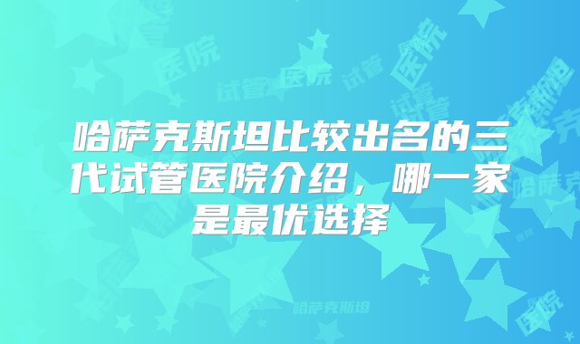 哈萨克斯坦比较出名的三代试管医院介绍，哪一家是最优选择