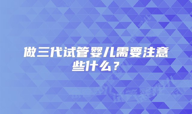 做三代试管婴儿需要注意些什么？