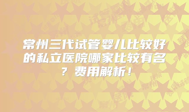 常州三代试管婴儿比较好的私立医院哪家比较有名？费用解析！