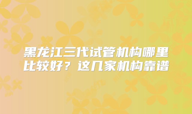 黑龙江三代试管机构哪里比较好？这几家机构靠谱