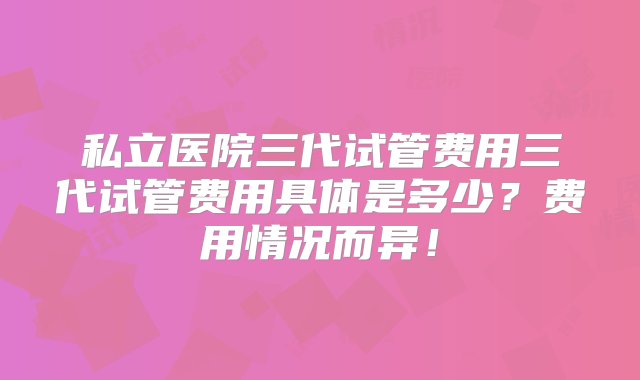 私立医院三代试管费用三代试管费用具体是多少？费用情况而异！