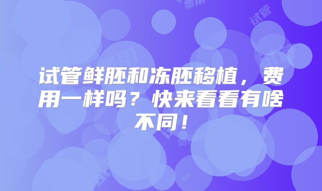 试管鲜胚和冻胚移植，费用一样吗？快来看看有啥不同！