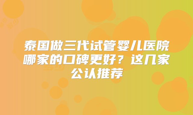 泰国做三代试管婴儿医院哪家的口碑更好？这几家公认推荐