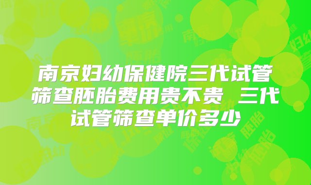 南京妇幼保健院三代试管筛查胚胎费用贵不贵 三代试管筛查单价多少