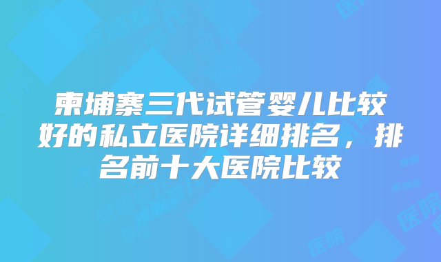 柬埔寨三代试管婴儿比较好的私立医院详细排名，排名前十大医院比较