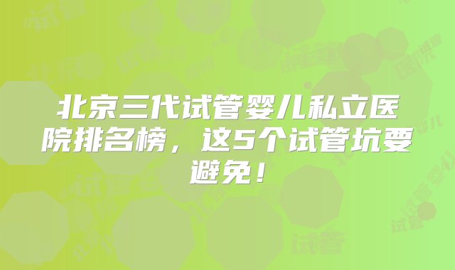 北京三代试管婴儿私立医院排名榜，这5个试管坑要避免！