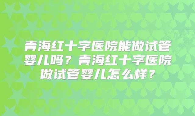 青海红十字医院能做试管婴儿吗？青海红十字医院做试管婴儿怎么样？