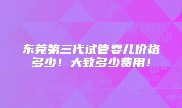 东莞第三代试管婴儿价格多少！大致多少费用！