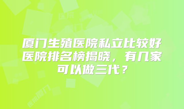 厦门生殖医院私立比较好医院排名榜揭晓，有几家可以做三代？