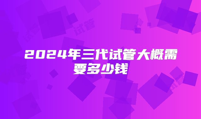 2024年三代试管大概需要多少钱