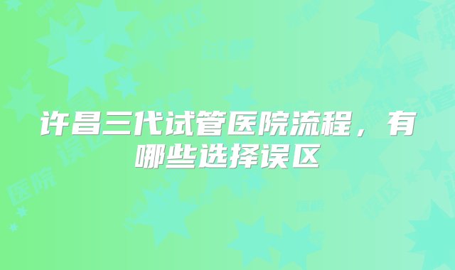 许昌三代试管医院流程，有哪些选择误区