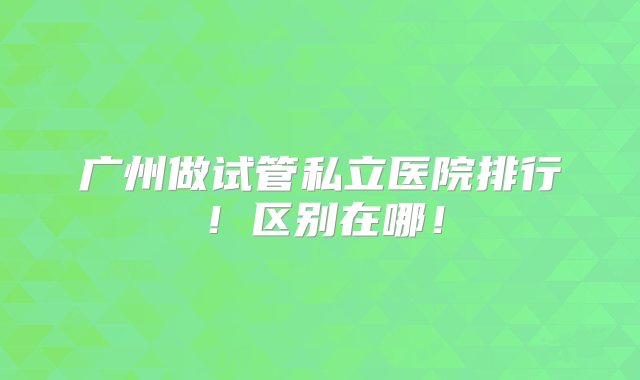 广州做试管私立医院排行！区别在哪！