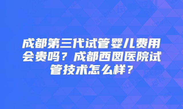 成都第三代试管婴儿费用会贵吗？成都西囡医院试管技术怎么样？