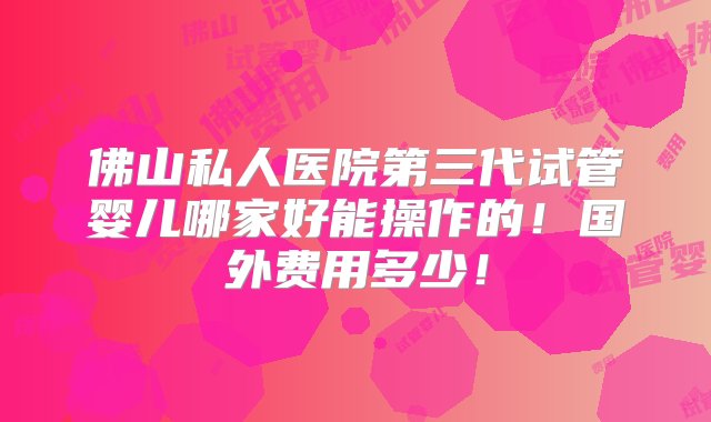 佛山私人医院第三代试管婴儿哪家好能操作的！国外费用多少！