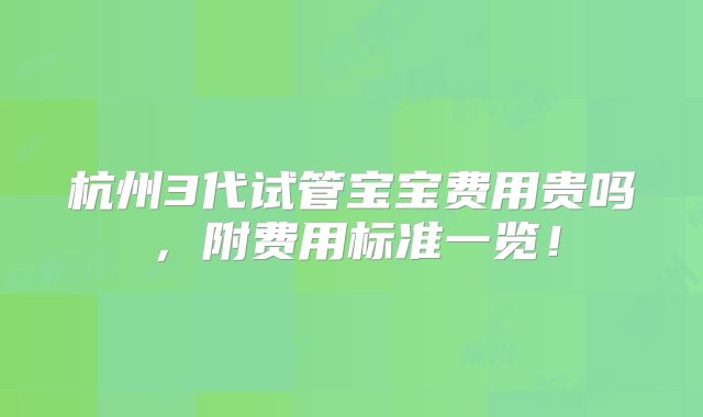 杭州3代试管宝宝费用贵吗，附费用标准一览！