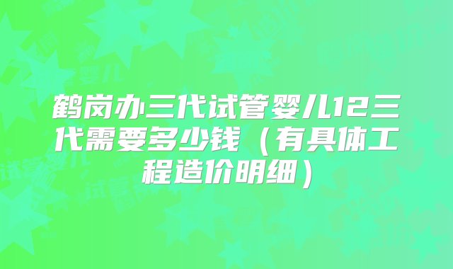 鹤岗办三代试管婴儿12三代需要多少钱（有具体工程造价明细）