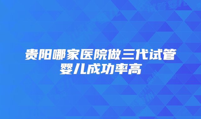 贵阳哪家医院做三代试管婴儿成功率高